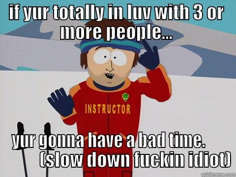 IF YUR TOTALLY IN LUV WITH 3 OR MORE PEOPLE... YUR GONNA HAVE A BAD TIME.                 (SLOW DOWN FUCKIN IDIOT) Youre gonna have a bad time