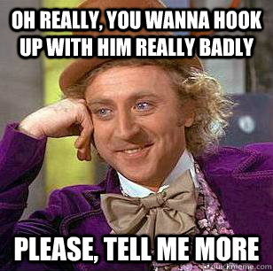 Oh really, you wanna hook up with him really badly please, tell me more  Condescending Wonka