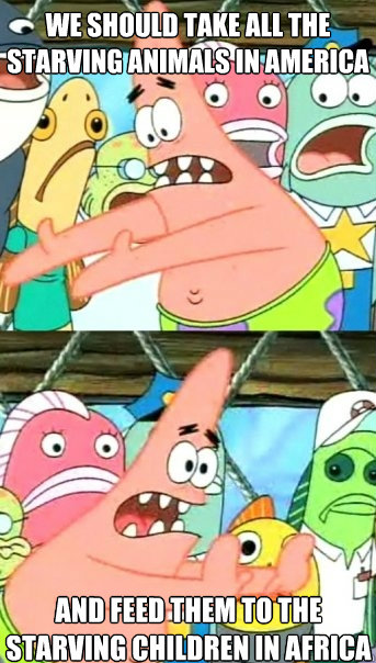 we should take all the starving animals in America and feed them to the starving children in Africa  Push it somewhere else Patrick