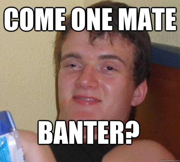 come one mate banter?   10 Guy