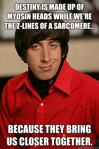 Destiny is made up of myosin heads while we're the z-lines of a sarcomere... Because they bring us closer together. - Destiny is made up of myosin heads while we're the z-lines of a sarcomere... Because they bring us closer together.  Howard Wolowitz