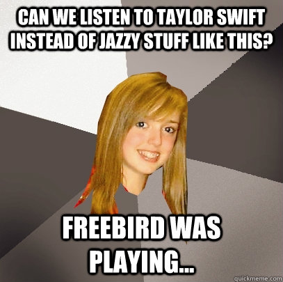 Can we listen to Taylor Swift instead of jazzy stuff like this? Freebird was playing...  Musically Oblivious 8th Grader