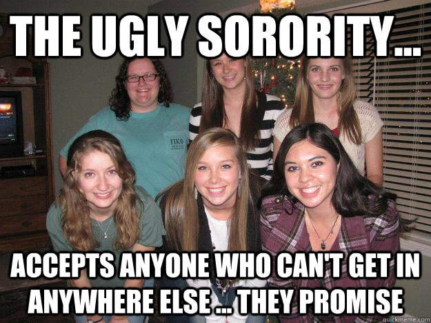 The ugly sorority... accepts anyone who can't get in anywhere else ... they promise  