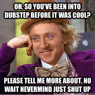 Oh, so you've been into dubstep before it was cool? Please tell me more about, no wait nevermind just shut up  Creepy Wonka