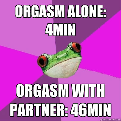 orgasm alone: 4min orgasm with partner: 46min  Foul Bachelorette Frog