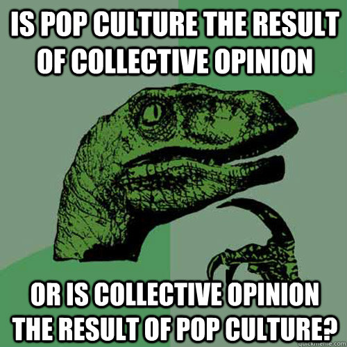 is pop culture the result of collective opinion or is collective opinion the result of pop culture?  Philosoraptor