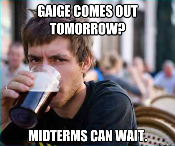 Gaige comes out tomorrow? midterms can wait.  Lazy College Senior