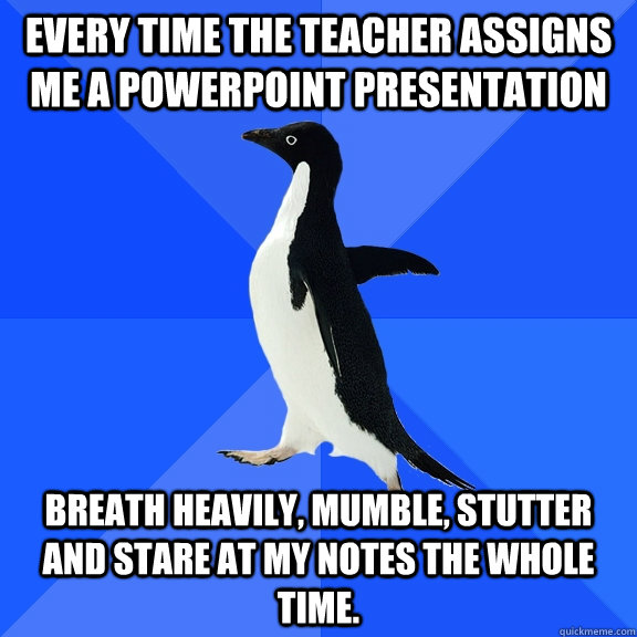 Every time the teacher assigns me a powerpoint presentation breath heavily, mumble, stutter and stare at my notes the whole time. - Every time the teacher assigns me a powerpoint presentation breath heavily, mumble, stutter and stare at my notes the whole time.  Socially Awkward Penguin