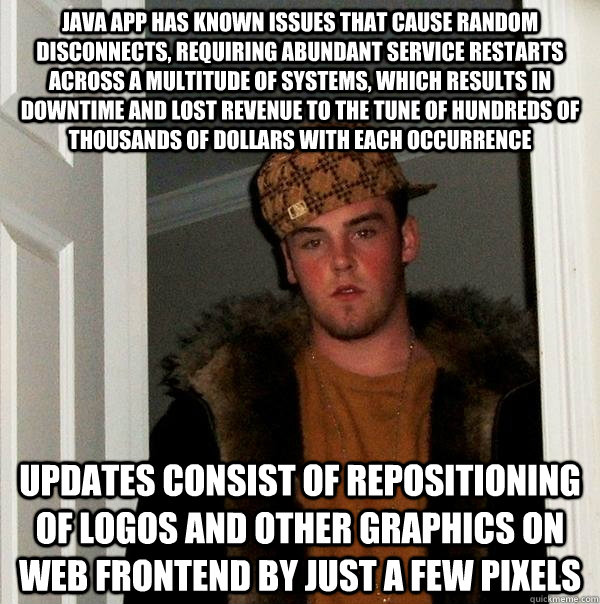 java app has known issues that cause random disconnects, requiring abundant service restarts across a multitude of systems, which results in downtime and lost revenue to the tune of hundreds of thousands of dollars with each occurrence updates consist of  - java app has known issues that cause random disconnects, requiring abundant service restarts across a multitude of systems, which results in downtime and lost revenue to the tune of hundreds of thousands of dollars with each occurrence updates consist of   Scumbag Steve