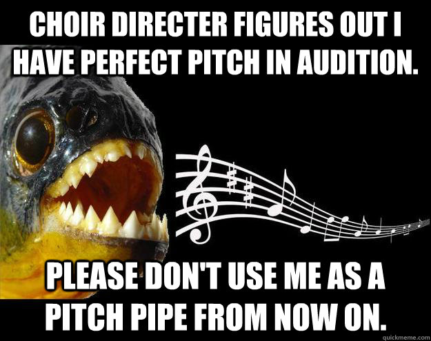 Choir directer figures out I have perfect pitch in audition.   Please don't use me as a pitch pipe from now on.   - Choir directer figures out I have perfect pitch in audition.   Please don't use me as a pitch pipe from now on.    Perfect Pitch Piranha