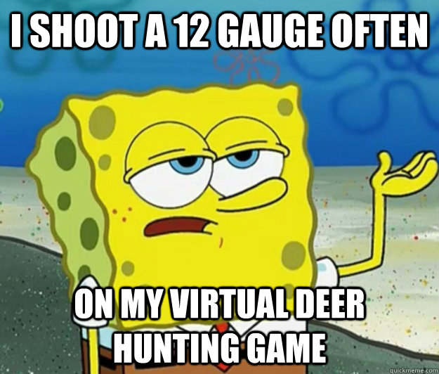 I shoot a 12 gauge often  on my virtual deer hunting game  Tough Spongebob