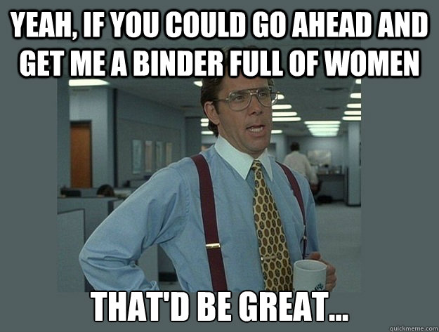 Yeah, if you could go ahead and get me a binder full of women That'd be great... - Yeah, if you could go ahead and get me a binder full of women That'd be great...  Office Space Lumbergh