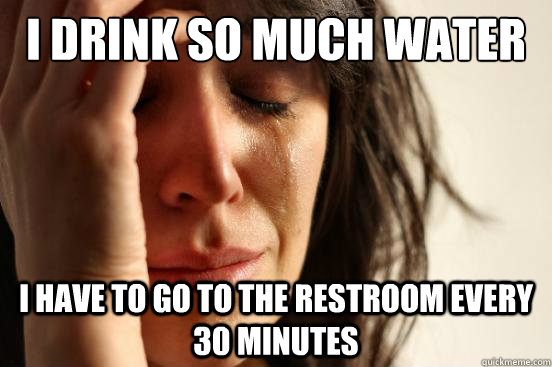 i drink so much water i have to go to the restroom every 30 minutes  First World Problems