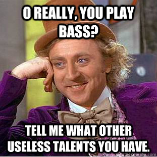 O really, you play bass? Tell me what other useless talents you have. - O really, you play bass? Tell me what other useless talents you have.  Condescending Wonka