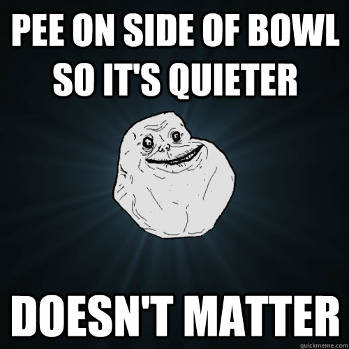 Pee on side of bowl so it's quieter doesn't matter - Pee on side of bowl so it's quieter doesn't matter  Forever Alone