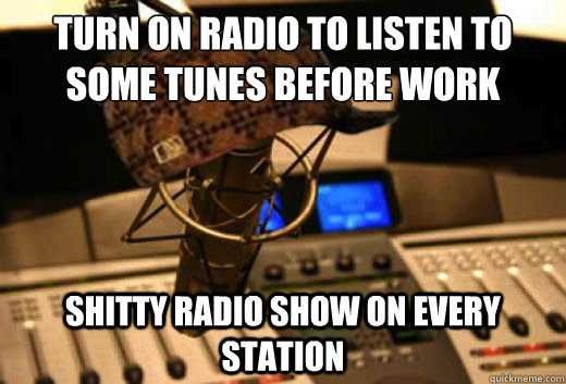 Turn on radio to listen to some tunes before work shitty radio show on every station - Turn on radio to listen to some tunes before work shitty radio show on every station  scumbag radio station