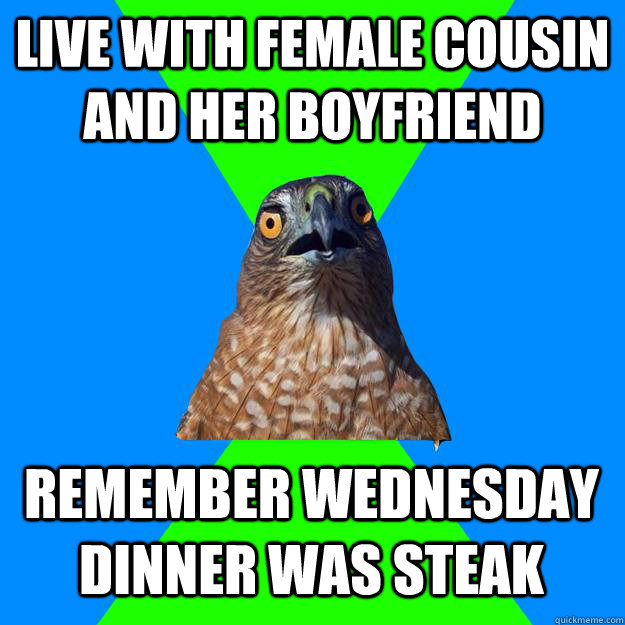 Live with female cousin and her boyfriend Remember Wednesday dinner was steak  Hawkward