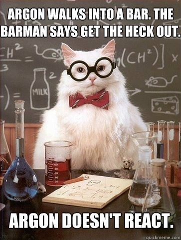 Argon walks into a bar. The barman says get the heck out. Argon doesn't react.  Chemistry Cat