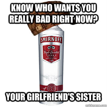 Know who wants you really bad right now? Your girlfriend's sister  Scumbag Alcohol