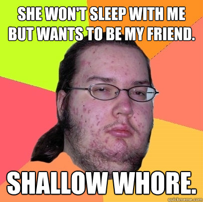 She won't sleep with me but wants to be my friend. Shallow whore.  Butthurt Dweller