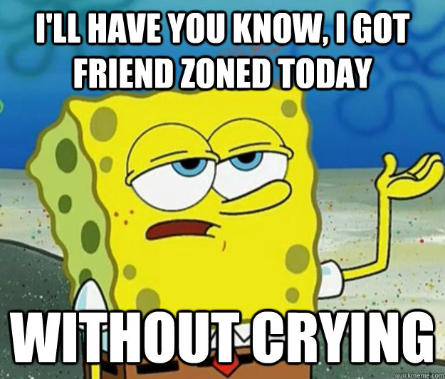 I'll have you know, I GOT FRIEND ZONED TODAY  without CRYING  Tough Spongebob