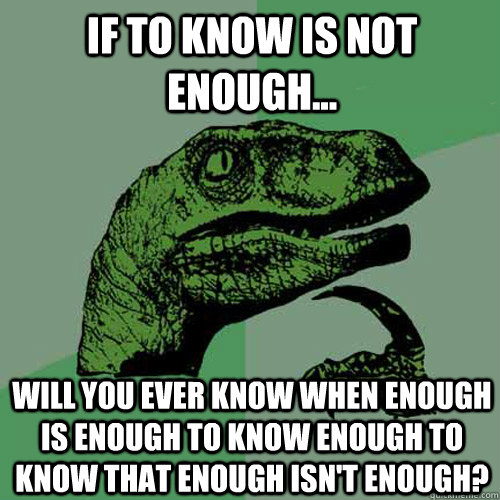 If to Know is Not Enough... Will you ever Know when Enough is Enough to Know Enough to know that enough isn't enough?  Philosoraptor