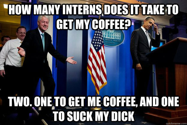 How many interns does it take to get my coffee?  Two. One to get me coffee, and one to suck my dick  Inappropriate Timing Bill Clinton