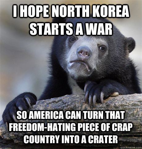 I HOPE NORTH KOREA STARTS A WAR SO AMERICA CAN TURN THAT FREEDOM-HATING PIECE OF CRAP COUNTRY INTO A CRATER  Confession Bear