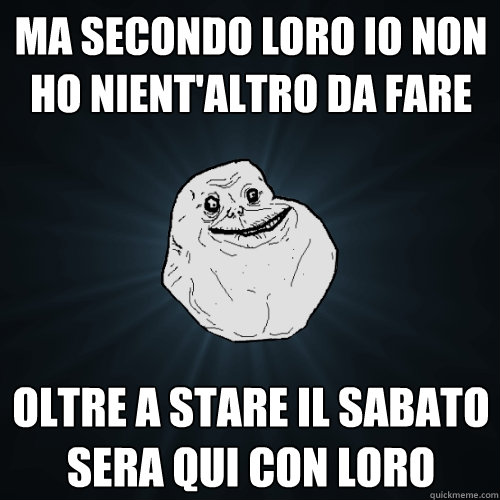 ma secondo loro io non ho nient'altro da fare oltre a stare il sabato sera qui con loro  Forever Alone