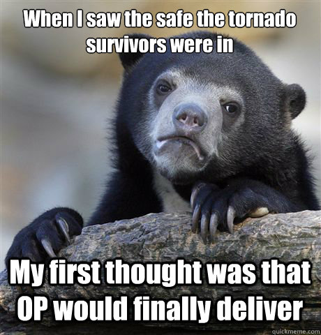 When I saw the safe the tornado survivors were in My first thought was that OP would finally deliver    Confession Bear