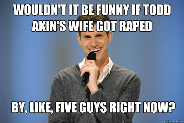 Wouldn't it be funny if Todd Akin's wife got raped




 by, like, five guys right now?  Rape Joking Daniel Tosh