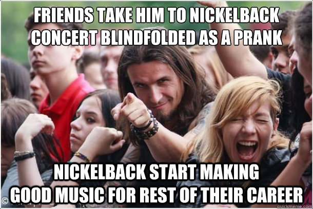 friends take him to nickelback concert blindfolded as a prank nickelback start making                  good music for rest of their career  Ridiculously Photogenic Metalhead