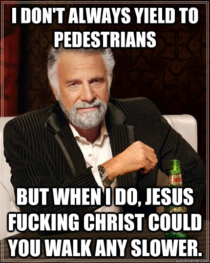 I don't always yield to pedestrians  But when I do, jesus fucking christ could you walk any slower.  The Most Interesting Man In The World