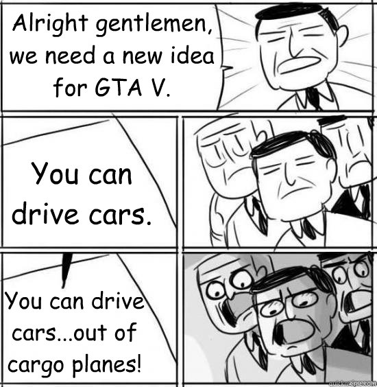 Alright gentlemen, we need a new idea for GTA V. You can drive cars...out of cargo planes! You can drive cars.  GTA V