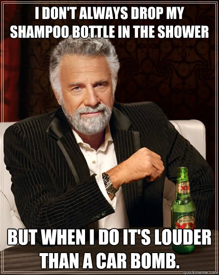 I don't always drop my shampoo bottle in the shower but when i do it's louder than a car bomb.  The Most Interesting Man In The World