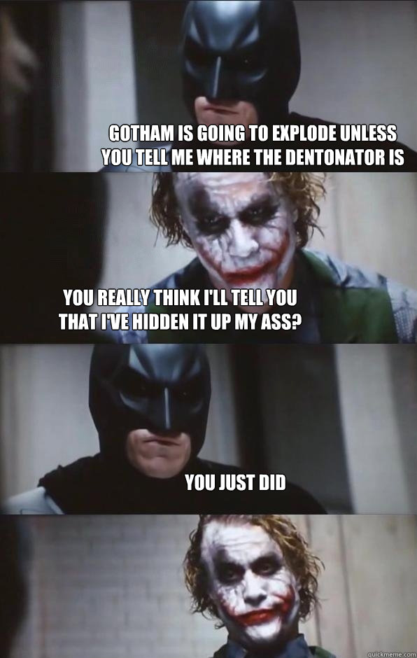 gotham is going to explode unless you tell me where the dentonator is you really think i'll tell you 
that i've hidden it up my ass? you just did - gotham is going to explode unless you tell me where the dentonator is you really think i'll tell you 
that i've hidden it up my ass? you just did  Batman Panel