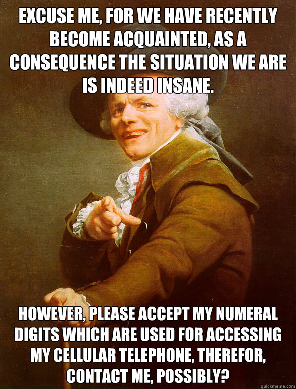 Excuse me, for we have recently become acquainted, as a consequence the situation we are is indeed insane. However, please accept my numeral digits which are used for accessing my cellular telephone, therefor, contact me, possibly?   Joseph Ducreux