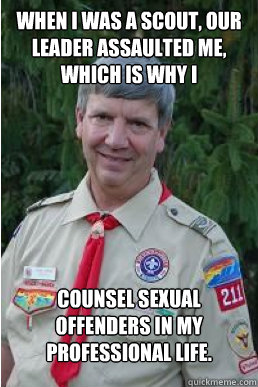 when i was a scout, our leader assaulted me, which is why i counsel sexual offenders in my professional life.  Harmless Scout Leader