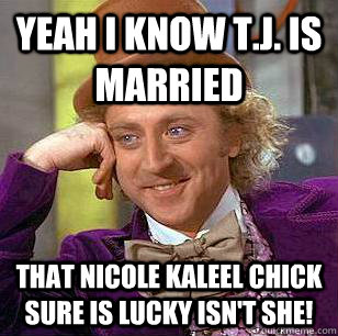 Yeah I know T.J. is married That Nicole Kaleel chick sure is lucky isn't she!  Condescending Wonka