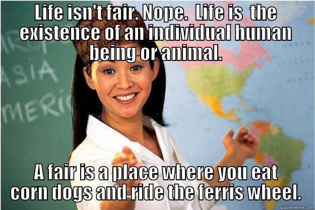 LIFE ISN'T FAIR. NOPE.  LIFE IS  THE EXISTENCE OF AN INDIVIDUAL HUMAN BEING OR ANIMAL. A FAIR IS A PLACE WHERE YOU EAT CORN DOGS AND RIDE THE FERRIS WHEEL. Scumbag Teacher