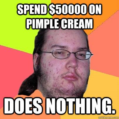 spend $50000 on pimple cream does nothing.  Butthurt Dweller