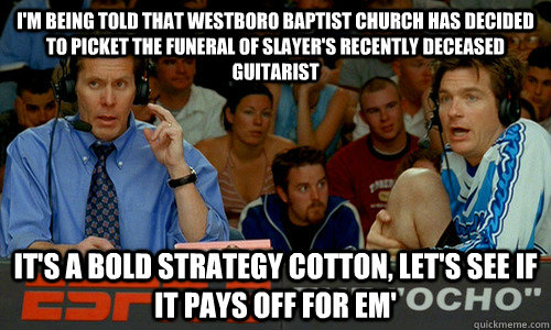 I'm being told that Westboro Baptist Church has decided to picket the funeral of Slayer's recently deceased guitarist It's a bold strategy cotton, let's see if it pays off for em'  Dodgeball