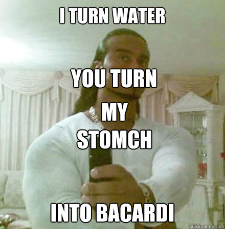 I TURN WATER INTO BACARDI you turn my  my stomch  Guido Jesus