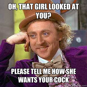 OH, that girl looked at you? Please tell me how she wants your cock  Condescending Wonka