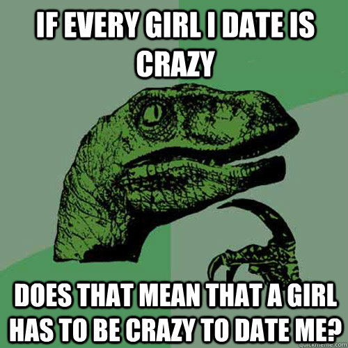 If every girl i date is crazy Does that mean that a girl has to be crazy to date me?  Philosoraptor