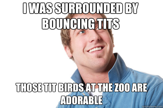 i was surrounded by bouncing tits those tit birds at the zoo are adorable  Misunderstood D-Bag