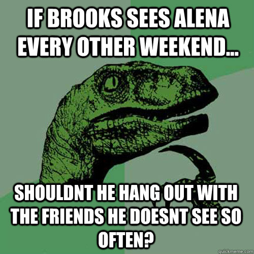 If brooks sees Alena every other weekend... Shouldnt he hang out with the friends he doesnt see so often?  Philosoraptor