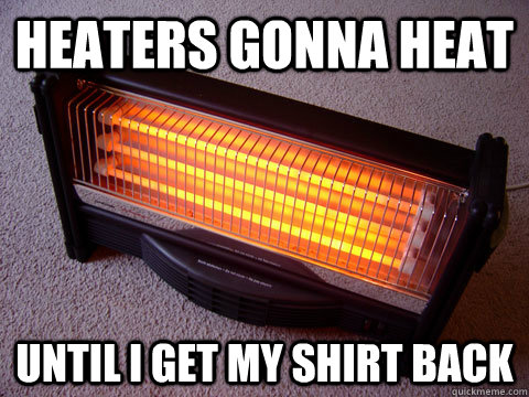 heaters gonna heat until i get my shirt back   