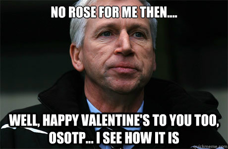 No Rose for me then.... Well, Happy valentine's to you too, OsotP... I see how it is  Sad Alan Pardew