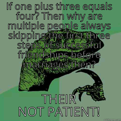 IF ONE PLUS THREE EQUALS FOUR? THEN WHY ARE MULTIPLE PEOPLE ALWAYS SKIPPING THE FIRST THREE STEPS OF SUCCESSFUL FRIENDSHIPS BEFORE MARRIAGES THEN? THEIR NOT PATIENT! Philosoraptor